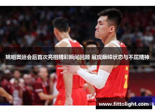 姚明奥运会后首次亮相精彩瞬间回顾 展现巅峰状态与不屈精神