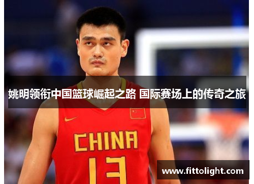 姚明领衔中国篮球崛起之路 国际赛场上的传奇之旅