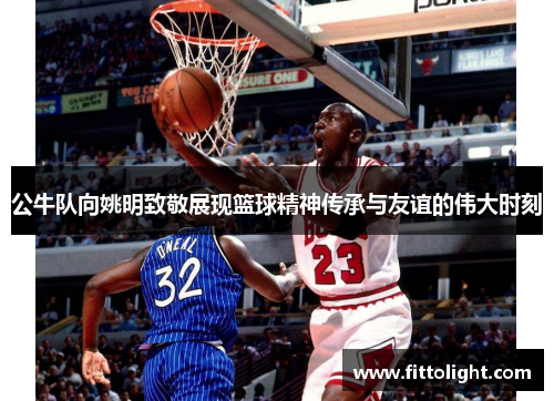 公牛队向姚明致敬展现篮球精神传承与友谊的伟大时刻