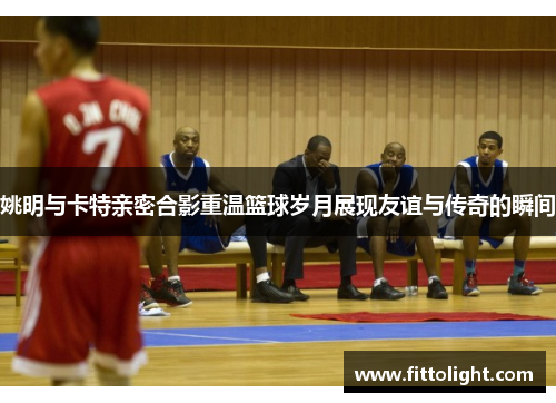 姚明与卡特亲密合影重温篮球岁月展现友谊与传奇的瞬间