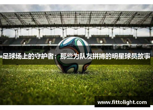 足球场上的守护者：那些为队友拼搏的明星球员故事